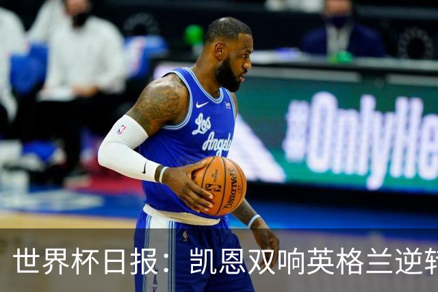 世界杯日报：凯恩双响英格兰逆转晋级 比利时内讧后加时绝杀