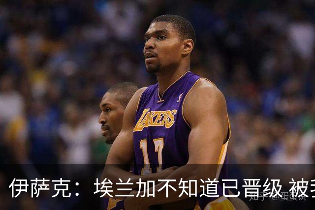 伊萨克：埃兰加不知道已晋级 被我小小训了一顿！怪不得他不高兴