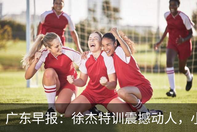 广东早报：徐杰特训震撼动人，小将杨溢荣耀加身，杜锋续约未果或将离职？